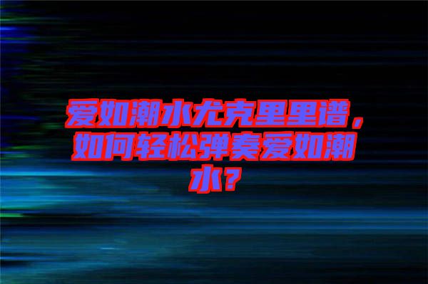 愛如潮水尤克里里譜，如何輕松彈奏愛如潮水？