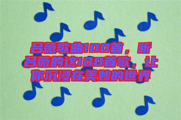 呂薇歌曲100首，聽呂薇的這100首歌，讓你沉浸在美妙的世界