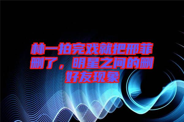 林一拍完戲就把邢菲刪了，明星之間的刪好友現(xiàn)象