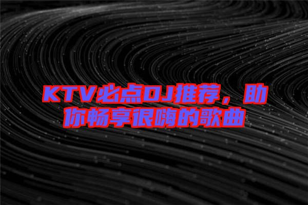 KTV必點DJ推薦，助你暢享很嗨的歌曲