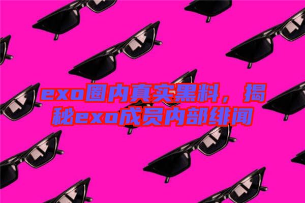 exo圈內(nèi)真實(shí)黑料，揭秘exo成員內(nèi)部緋聞