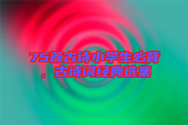 75首古詩小學(xué)生必背，古詩詞經(jīng)典選集