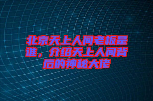 北京天上人間老板是誰，介紹天上人間背后的神秘大佬