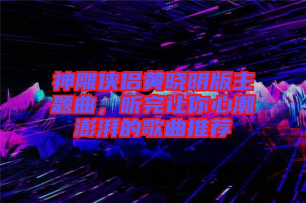 神雕俠侶黃曉明版主題曲，聽完讓你心潮澎湃的歌曲推薦