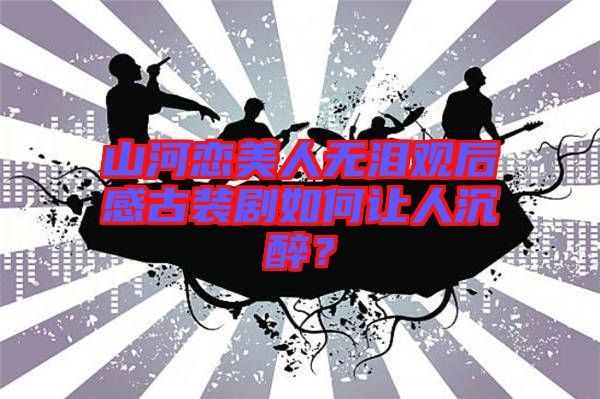 山河戀美人無淚觀后感古裝劇如何讓人沉醉？