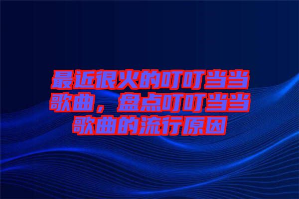 最近很火的叮叮當(dāng)當(dāng)歌曲，盤點(diǎn)叮叮當(dāng)當(dāng)歌曲的流行原因