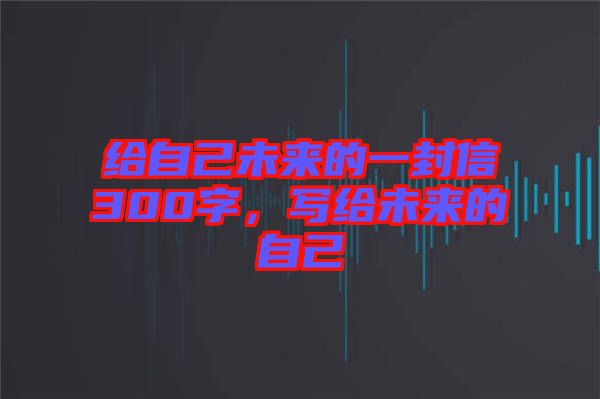給自己未來(lái)的一封信300字，寫(xiě)給未來(lái)的自己