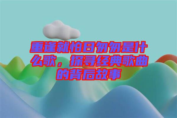 重逢就怕日匆匆是什么歌，探尋經(jīng)典歌曲的背后故事