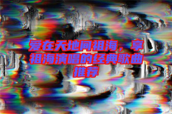 愛在天地間祖海，享祖海演唱的經(jīng)典歌曲推薦