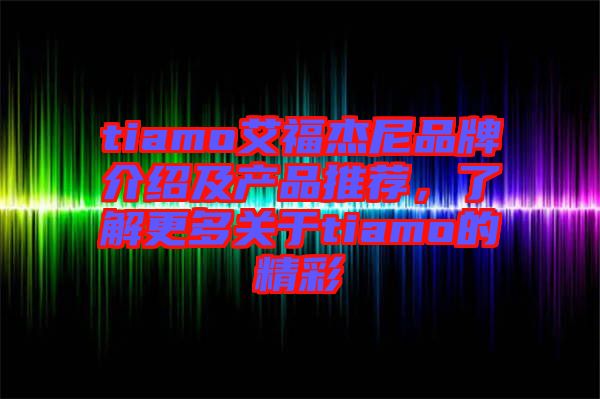 tiamo艾福杰尼品牌介紹及產(chǎn)品推薦，了解更多關(guān)于tiamo的精彩