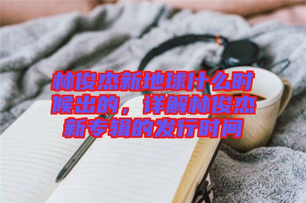 林俊杰新地球什么時(shí)候出的，詳解林俊杰新專輯的發(fā)行時(shí)間