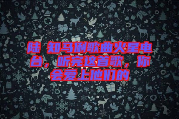 陸垚知馬俐歌曲火星電臺，聽完這首歌，你會愛上他們的