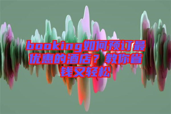booking如何預(yù)訂最優(yōu)惠的酒店？教你省錢又輕松