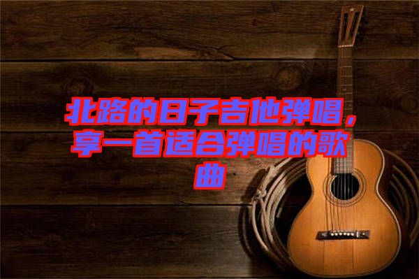 北路的日子吉他彈唱，享一首適合彈唱的歌曲