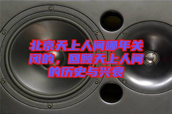 北京天上人間哪年關閉的，回顧天上人間的歷史與興衰
