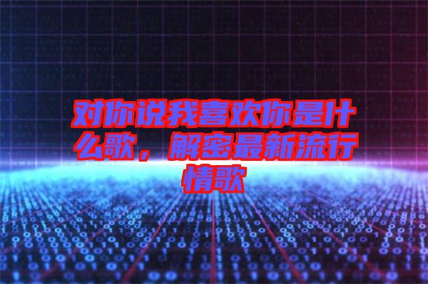 對(duì)你說(shuō)我喜歡你是什么歌，解密最新流行情歌