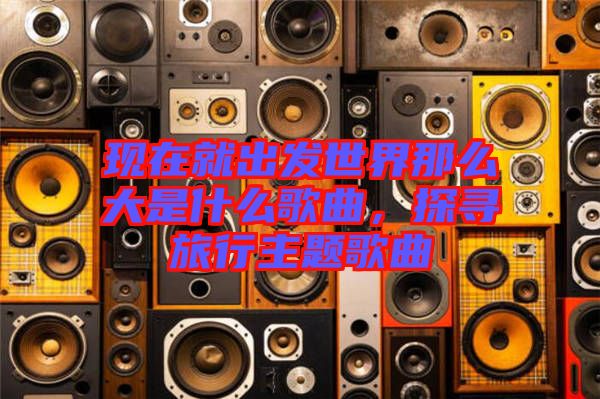 現(xiàn)在就出發(fā)世界那么大是什么歌曲，探尋旅行主題歌曲