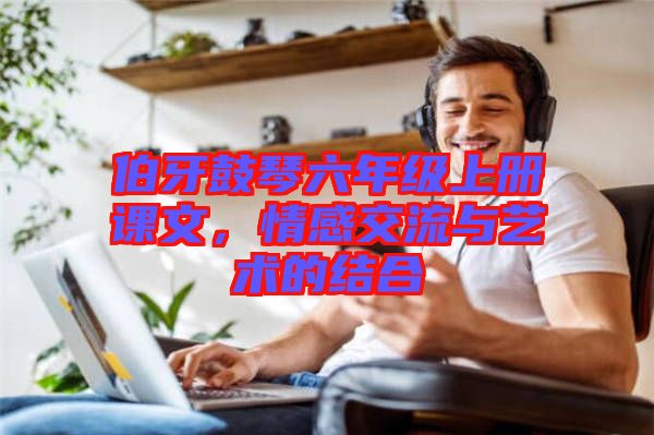 伯牙鼓琴六年級上冊課文，情感交流與藝術(shù)的結(jié)合