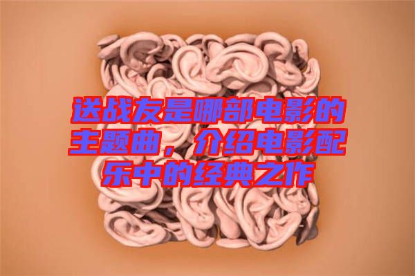 送戰(zhàn)友是哪部電影的主題曲，介紹電影配樂中的經(jīng)典之作
