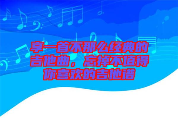 享一首不那么經(jīng)典的吉他曲，忘掉不值得你喜歡的吉他譜