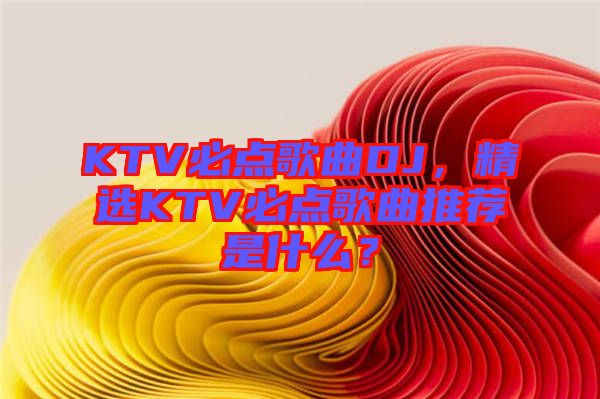 KTV必點(diǎn)歌曲DJ，精選KTV必點(diǎn)歌曲推薦是什么？