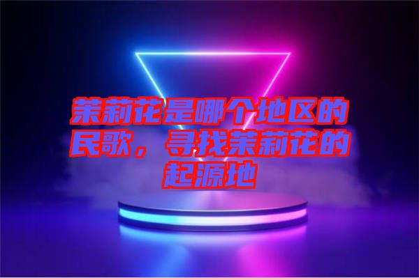 茉莉花是哪個(gè)地區(qū)的民歌，尋找茉莉花的起源地