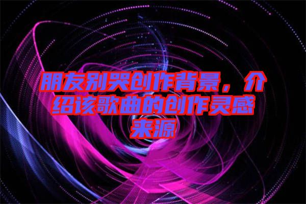 朋友別哭創(chuàng)作背景，介紹該歌曲的創(chuàng)作靈感來源