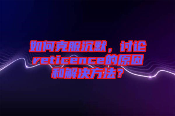 如何克服沉默，討論reticence的原因和解決方法？