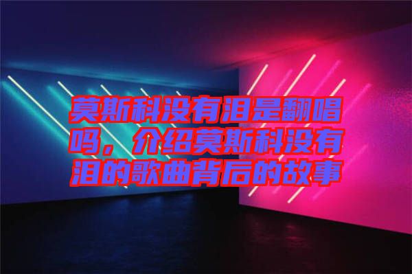 莫斯科沒有淚是翻唱嗎，介紹莫斯科沒有淚的歌曲背后的故事