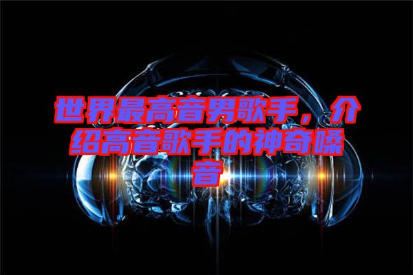 世界最高音男歌手，介紹高音歌手的神奇嗓音
