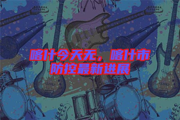 喀什今天無，喀什市防控最新進展