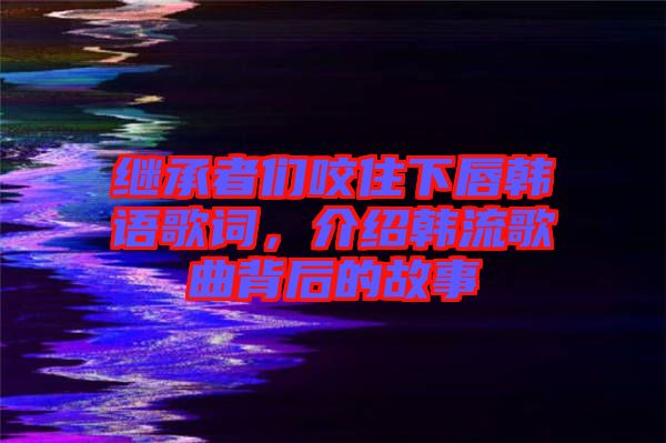 繼承者們咬住下唇韓語(yǔ)歌詞，介紹韓流歌曲背后的故事