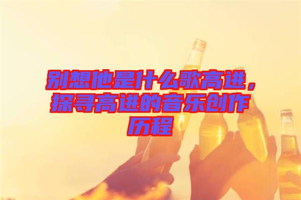 別想他是什么歌高進(jìn)，探尋高進(jìn)的音樂創(chuàng)作歷程
