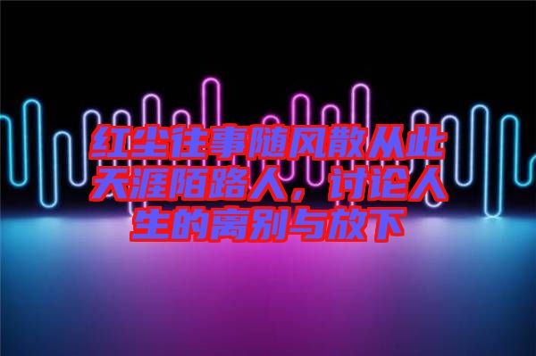 紅塵往事隨風(fēng)散從此天涯陌路人，討論人生的離別與放下