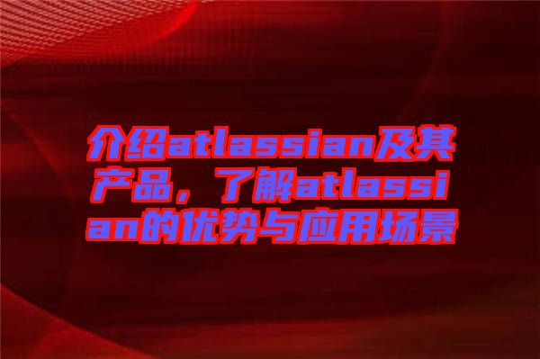 介紹atlassian及其產(chǎn)品，了解atlassian的優(yōu)勢與應(yīng)用場景