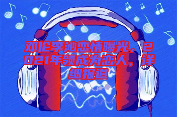 鄧倫李沁戀情曝光，2021年領(lǐng)成為戀人，詳細(xì)報(bào)道