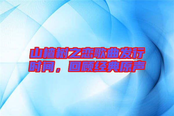 山楂樹之戀歌曲發(fā)行時間，回顧經(jīng)典原聲