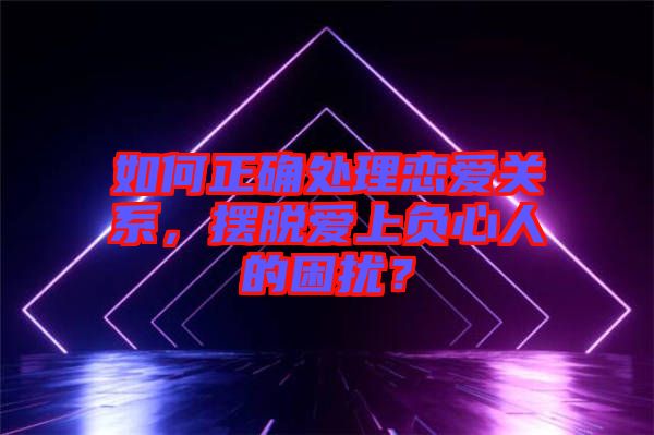 如何正確處理戀愛(ài)關(guān)系，擺脫愛(ài)上負(fù)心人的困擾？