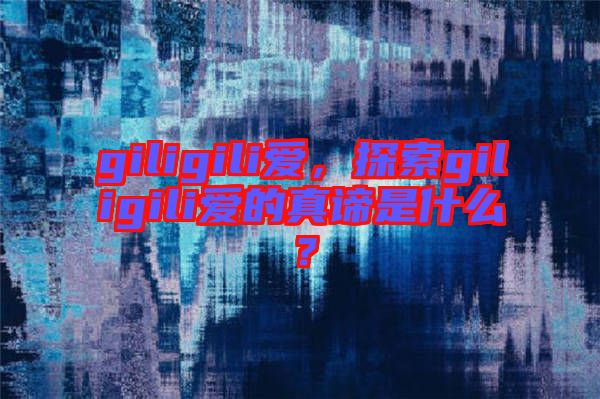 giligili愛(ài)，探索giligili愛(ài)的真諦是什么？