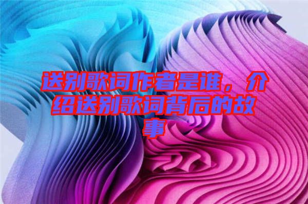 送別歌詞作者是誰，介紹送別歌詞背后的故事