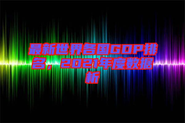 最新世界各國GDP排名，2021年度數(shù)據(jù)析