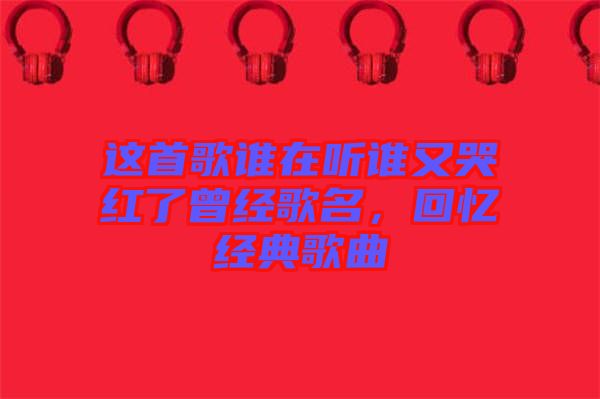 這首歌誰在聽誰又哭紅了曾經(jīng)歌名，回憶經(jīng)典歌曲