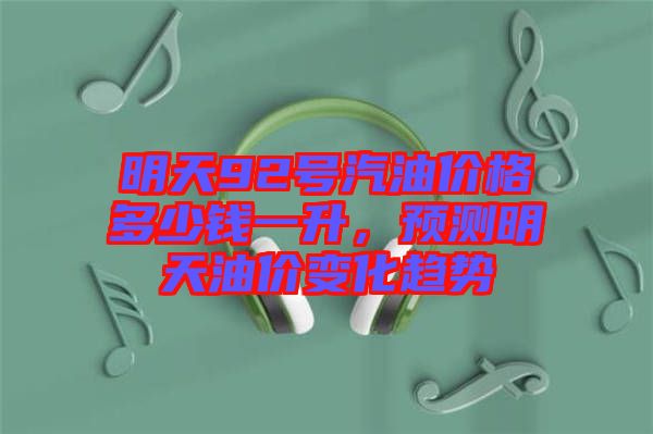 明天92號汽油價格多少錢一升，預(yù)測明天油價變化趨勢