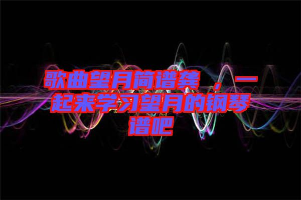 歌曲望月簡譜龔玥，一起來學習望月的鋼琴譜吧