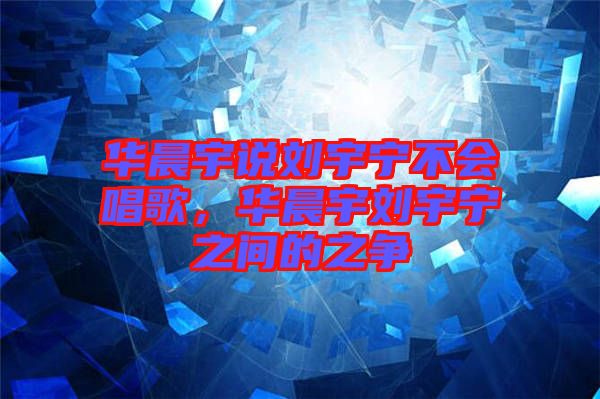 華晨宇說劉宇寧不會(huì)唱歌，華晨宇劉宇寧之間的之爭(zhēng)