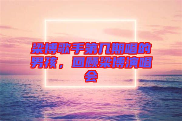 梁博歌手第幾期唱的男孩，回顧梁博演唱會(huì)