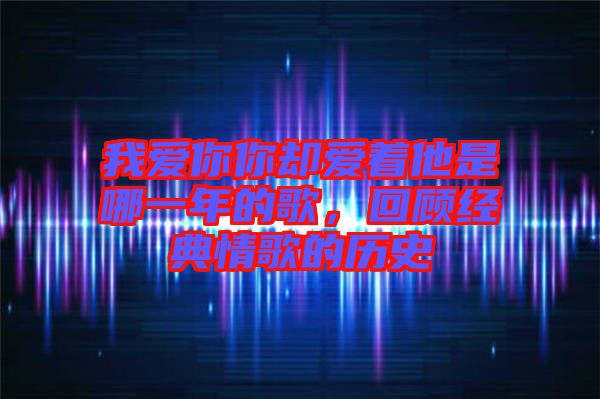 我愛你你卻愛著他是哪一年的歌，回顧經(jīng)典情歌的歷史