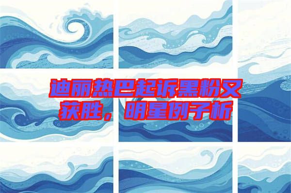 迪麗熱巴起訴黑粉又獲勝，明星例子析