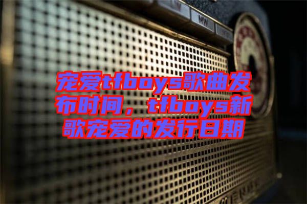寵愛tfboys歌曲發(fā)布時(shí)間，tfboys新歌寵愛的發(fā)行日期