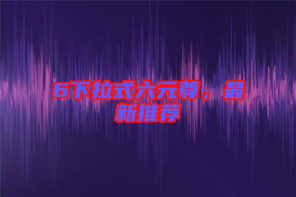 6下拉式六元尊，最新推薦